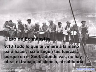 Libro de Eclasiastés
9:10 Todo lo que te viniere a la mano
para hacer, hazlo según tus fuerzas;
porque en el Seol, adonde vas, no hay
obra, ni trabajo, ni ciencia, ni sabiduría.  
 