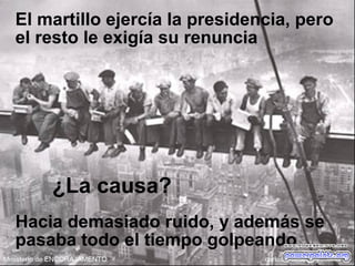 El martillo ejercía la presidencia, pero
el resto le exigía su renuncia
¿La causa?
Hacia demasiado ruido, y además se
pasaba todo el tiempo golpeando
 