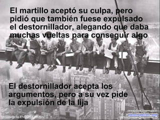 El martillo aceptó su culpa, pero
pidió que también fuese expulsado
el destornillador, alegando que daba
muchas vueltas para conseguir algo
El destornillador acepta los
argumentos, pero a su vez pide
la expulsión de la lija
 