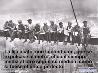 La lija acató, con la condición, que se
expulsase al metro, el cual siempre
media al otro según su medida, como
si fuese el único perfecto
 