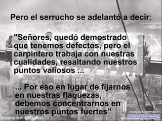 Pero el serrucho se adelantó a decir:
"Señores, quedó demostrado
que tenemos defectos, pero el
carpintero trabaja con nuestras
cualidades, resaltando nuestros
puntos valiosos ...
... Por eso en lugar de fijarnos
en nuestras flaquezas,
debemos concentrarnos en
nuestros puntos fuertes”
 