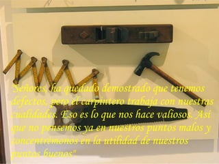 "Señores, ha quedado demostrado que tenemos
defectos, pero el carpintero trabaja con nuestras
cualidades. Eso es lo que nos hace valiosos. Así
que no pensemos ya en nuestros puntos malos y
concentrémonos en la utilidad de nuestros
puntos buenos".
 