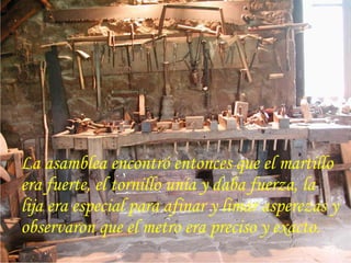 La asamblea encontró entonces que el martillo
era fuerte, el tornillo unía y daba fuerza, la
lija era especial para afinar y limar asperezas y
observaron que el metro era preciso y exacto.
 