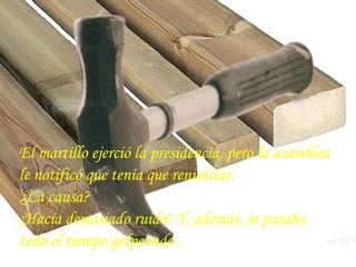 El martillo ejerció la presidencia, pero la asamblea
le notificó que tenía que renunciar.
¿La causa?
¡Hacía demasiado ruido! Y, además, se pasaba
todo el tiempo golpeando .
 