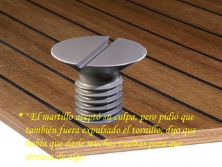 • " El martillo aceptó su culpa, pero pidió que
  también fuera expulsado el tornillo; dijo que
  había que darle muchas vueltas para que
  sirviera de algo.
 
