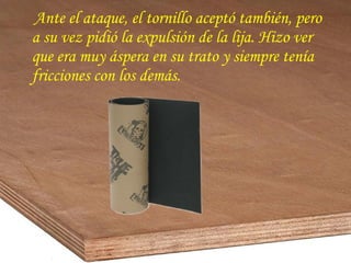 Ante el ataque, el tornillo aceptó también, pero
a su vez pidió la expulsión de la lija. Hizo ver
que era muy áspera en su trato y siempre tenía
fricciones con los demás.
 