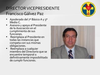 Apoderado del 7º Básico A y 3º Medio C. Asesora y apoya al Presidente de la Asociación en el cumplimiento de sus funciones. Reemplaza al Presidente en todas las instancias que competa con sus mismas obligaciones. Reemplaza a cualquier miembro del Directorio que se encuentre temporal o definitivamente imposibilitado de cumplir funciones. DIRECTOR VICEPRESIDENTE Francisco Gálvez Paz 
