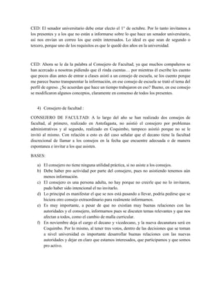 CED: El senador universitario debe estar electo el 1° de octubre. Por lo tanto invitamos a
los presentes y a los que no están a informarse sobre lo que hace un senador universitario,
así nos envían un correo los que estén interesados. Lo ideal es que sean de segundo o
tercero, porque uno de los requisitos es que le quedé dos años en la universidad.
CED: Ahora se le da la palabra al Consejero de Facultad, ya que muchos compañeros se
han acercado a nosotras pidiendo que él rinda cuentas… por mientras él escribe les cuento
que pocos días antes de entrar a clases asistí a un consejo de escuela, se los cuento porque
me parece bueno transparentar la información, en ese consejo de escuela se trató el tema del
perfil de egreso. ¿Se acuerdan que hace un tiempo trabajaron en eso? Bueno, en ese consejo
se modificaron algunos conceptos, claramente en consenso de todos los presentes.
4) Consejero de facultad :
CONSEJERO DE FACULTAD: A lo largo del año se han realizado dos consejos de
facultad, al primero, realizado en Antofagasta, no asistió el consejero por problemas
administrativos y al segundo, realizado en Coquimbo, tampoco asistió porque no se le
invitó al mismo. Con relación a esto es del caso señalar que el decano tiene la facultad
discrecional de llamar a los consejos en la fecha que encuentre adecuada o de manera
espontanea e invitar a los que asisten.
BASES:
a) El consejero no tiene ninguna utilidad práctica, si no asiste a los consejos.
b) Debe haber pro actividad por parte del consejero, pues no asistiendo tenemos aún
menos información.
c) El consejero es una persona adulta, no hay porque no creerle que no lo invitaron,
pudo haber sido intencional el no invitarlo.
d) Lo principal es manifestar el que se nos está pasando a llevar, podría pedirse que se
hiciera otro consejo extraordinario para realmente informarnos.
e) Es muy importante, a pesar de que no existían muy buenas relaciones con las
autoridades y el consejero, informarnos pues se discuten temas relevantes y que nos
afectan a todos, como el cambio de malla curricular.
f) En noviembre deja el cargo el decano y vicedecano, y la nueva decanatura será en
Coquimbo. Por lo mismo, al tener tres votos, dentro de las decisiones que se toman
a nivel universidad es importante desarrollar buenas relaciones con las nuevas
autoridades y dejar en claro que estamos interesados, que participamos y que somos
pro activo.
 