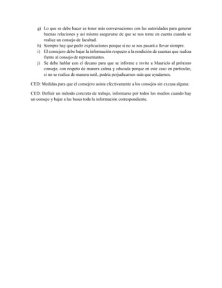 g) Lo que se debe hacer es tener más conversaciones con las autoridades para generar
buenas relaciones y así mismo asegurarse de que se nos tome en cuenta cuando se
realice un consejo de facultad.
h) Siempre hay que pedir explicaciones porque si no se nos pasará a llevar siempre.
i) El consejero debe bajar la información respecto a la rendición de cuentas que realiza
frente al consejo de representantes.
j) Se debe hablar con el decano para que se informe e invite a Mauricio al próximo
consejo, con respeto de manera calma y educada porque en este caso en particular,
si no se realiza de manera sutil, podría perjudicarnos más que ayudarnos.
CED: Medidas para que el consejero asista efectivamente a los consejos sin excusa alguna:
CED: Definir un método concreto de trabajo, informarse por todos los medios cuando hay
un consejo y bajar a las bases toda la información correspondiente.
 
