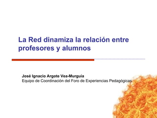 La Red dinamiza la relación entre profesores y alumnos José Ignacio Argote Vea-Murguía Equipo de Coordinación del Foro de Experiencias Pedagógicas 
