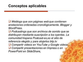 Weblogs que son páginas web que contienen anotaciones ordenadas cronológicamente. Blogger y WordPress. Podcastings que son archivos de sonido que se distribuyen mediante suscripción a los oyentes. La comunidad hispana Postcast-es   es el sitio de referencia elegido y para alojarlos blip.tv Compartir videos en YouTube y Google videos Compartir presentaciones en Impress o en PowerPoint en SlideShare . Conceptos aplicables 