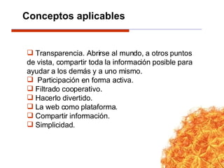 Transparencia. Abrirse al mundo, a otros puntos de vista, compartir toda la información posible para ayudar a los demás y a uno mismo. Participación en forma activa. Filtrado cooperativo. Hacerlo divertido. La web como plataforma. Compartir información. Simplicidad. Conceptos aplicables 