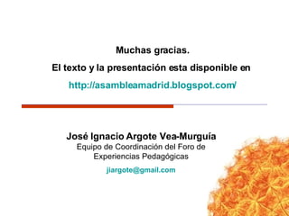 José Ignacio Argote Vea-Murguía Equipo de Coordinación del Foro de Experiencias Pedagógicas [email_address] Muchas gracias. El texto y la presentación esta disponible en  http :// asambleamadrid.blogspot.com / 