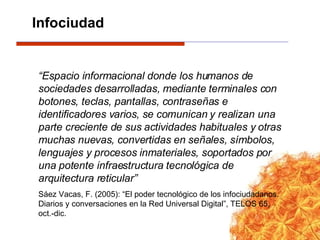“ Espacio informacional donde los humanos de sociedades desarrolladas, mediante terminales con botones, teclas, pantallas, contraseñas e identificadores varios, se comunican y realizan una parte creciente de sus actividades habituales y otras muchas nuevas, convertidas en señales, símbolos, lenguajes y procesos inmateriales, soportados por una potente infraestructura tecnológica de arquitectura reticular” Sáez Vacas, F. (2005): “El poder tecnológico de los infociudadanos. Diarios y conversaciones en la Red Universal Digital”, TELOS 65, oct.-dic. Infociudad 