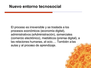 El proceso es irreversible y se traslada a los procesos económicos (economía digital), administrativos (eAdministración), comerciales (comercio electrónico), mediáticos (prensa digital), a las relaciones humanas, al ocio…. También a las aulas y al proceso de aprendizaje. Nuevo entorno tecnosocial  