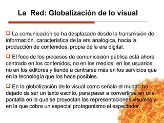 La comunicación se ha desplazado desde la transmisión de información, característica de la era analógica, hacia la producción de contenidos, propia de la era digital.   El foco de los procesos de comunicación pública está ahora centrado en los contenidos, no en los medios; en los usuarios, no en los editores y tiende a centrarse más en los servicios que en la tecnología que los hace posibles. En la globalización de lo visual como señala el mundo ha dejado de ser un texto escrito, para pasar a convertirse en una pantalla en la que se proyectan las representaciones visuales y en la que cobra un especial protagonismo el espectador. La  Red: Globalización de lo visual 