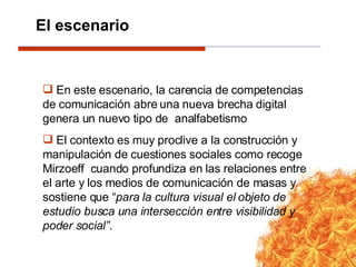 En este escenario, la carencia de competencias de comunicación abre una nueva brecha digital genera un nuevo tipo de  analfabetismo El contexto es muy proclive a la construcción y manipulación de cuestiones sociales como recoge Mirzoeff  cuando profundiza en las relaciones entre el arte y los medios de comunicación de masas y sostiene que “ para la cultura visual el objeto de estudio busca una intersección entre visibilidad y poder social”. El escenario 