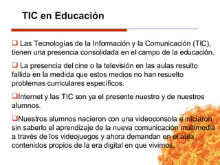 Las Tecnologías de la Información y la Comunicación (TIC), tienen una presencia consolidada en el campo de la educación.  La presencia del cine o la televisión en las aulas resulto fallida en la medida que estos medios no han resuelto problemas curriculares específicos. Internet y las TIC son ya el presente nuestro y de nuestros alumnos. Nuestros alumnos nacieron con una videoconsola e iniciaron sin saberlo el aprendizaje de la nueva comunicación multimedia a través de los videojuegos y ahora demandan en el aula contenidos propios de la era digital en que vivimos.  TIC en Educación 