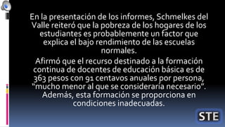 En la presentación de los informes, Schmelkes del
Valle reiteró que la pobreza de los hogares de los
estudiantes es probablemente un factor que
explica el bajo rendimiento de las escuelas
normales.
Afirmó que el recurso destinado a la formación
continua de docentes de educación básica es de
363 pesos con 91 centavos anuales por persona,
“mucho menor al que se consideraría necesario”.
Además, esta formación se proporciona en
condiciones inadecuadas.
 