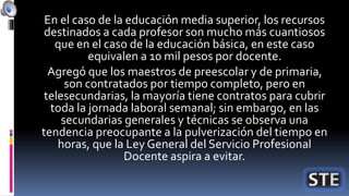 En el caso de la educación media superior, los recursos
destinados a cada profesor son mucho más cuantiosos
que en el caso de la educación básica, en este caso
equivalen a 10 mil pesos por docente.
Agregó que los maestros de preescolar y de primaria,
son contratados por tiempo completo, pero en
telesecundarias, la mayoría tiene contratos para cubrir
toda la jornada laboral semanal; sin embargo, en las
secundarias generales y técnicas se observa una
tendencia preocupante a la pulverización del tiempo en
horas, que la Ley General del Servicio Profesional
Docente aspira a evitar.
 