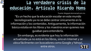 La verdadera crisis de la
educación. Artículo Ricardo Homs
“Es un hecho que la educación escolar en este mundo
tecnologizado ya no se debe centrar únicamente en la
información y los contenidos. Antiguamente, la información
básica estaba en los libros y los maestros eran quienes nos
guiaban para entenderla.
Sin embargo, es evidente que hoy la información
actualizada ya no está en los libros, sino en Internet y se
ubica fácilmente con buscadores comoGoogle yYahoo!,
entre otros.
Fuente: blogspot.eluniversal.com.mx
 