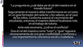 “La pregunta es ¿cuál debe ser el rol del maestro en el
mundo futuro?
Seguramente el maestro debe transformarse en un tutor,
en un guía formador del carácter y los valores, en el caso
de los niños. Conforme avance el crecimiento del
estudiante, entonces el maestro deberá focalizarse más
en el trabajo de tutoría.
Ante este escenario, ¿cuál es el conflicto?
Que el rol del maestro como "tutor" y "guía" requiere
necesariamente de una gran credibilidad y confianza y
una importantísima conciencia social y ciudadana.
 