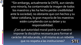 “Sin embargo, actualmente la CNTE, aun siendo
una minoría, ha contaminado la imagen de todos
los maestros y les ha hecho perder credibilidad
ante la sociedad; no obstante que con hechos y su
labor cotidiana, la gran mayoría de los maestros
estén cumpliendo con su deber y su
responsabilidad.
¿Con qué autoridad moral podría un maestro
imponer la disciplina necesaria para formar el
carácter del educando, si él mismo es un rebelde
que no respeta a las instituciones?