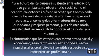“Si el futuro de los países se sustenta en la educación,
que garantiza tanto el desarrollo social como el
económico, entonces México necesita que todos y cada
uno de los maestros de este país tengan la capacidad
para actuar como guías y formadores de buenos
ciudadanos y mejores personas, pues de otro modo
nuestro destino será el de la pobreza, el desorden y la
violencia.
Es sintomático que los estados con mayor atraso social y
económico, sean también aquellos donde el sector
magisterial es conflictivo e insensible respecto a sus
compromisos profesionales.