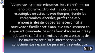 “Ante este escenario educativo, México enfrenta un
serio problema. El rol del maestro se vuelve
estratégico en estos nuevos tiempos, donde los
compromisos laborales, profesionales y
empresariales de los padres hacen difícil la
convivencia familiar cotidiana, que era el entorno en
el que antiguamente los niños formaban sus valores y
forjaban su carácter; mientras que en la escuela, de
los maestros recibían la información y los
conocimientos necesarios para su vida productiva.
