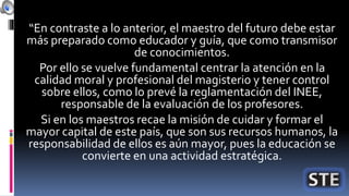 “En contraste a lo anterior, el maestro del futuro debe estar
más preparado como educador y guía, que como transmisor
de conocimientos.
Por ello se vuelve fundamental centrar la atención en la
calidad moral y profesional del magisterio y tener control
sobre ellos, como lo prevé la reglamentación del INEE,
responsable de la evaluación de los profesores.
Si en los maestros recae la misión de cuidar y formar el
mayor capital de este país, que son sus recursos humanos, la
responsabilidad de ellos es aún mayor, pues la educación se
convierte en una actividad estratégica.
 