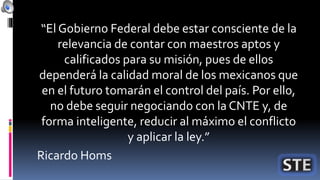 “El Gobierno Federal debe estar consciente de la
relevancia de contar con maestros aptos y
calificados para su misión, pues de ellos
dependerá la calidad moral de los mexicanos que
en el futuro tomarán el control del país. Por ello,
no debe seguir negociando con la CNTE y, de
forma inteligente, reducir al máximo el conflicto
y aplicar la ley.”
Ricardo Homs
 