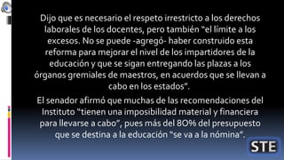Dijo que es necesario el respeto irrestricto a los derechos
laborales de los docentes, pero también “el límite a los
excesos. No se puede -agregó- haber construido esta
reforma para mejorar el nivel de los impartidores de la
educación y que se sigan entregando las plazas a los
órganos gremiales de maestros, en acuerdos que se llevan a
cabo en los estados”.
El senador afirmó que muchas de las recomendaciones del
Instituto “tienen una imposibilidad material y financiera
para llevarse a cabo”, pues más del 8O% del presupuesto
que se destina a la educación “se va a la nómina”.
 