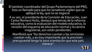 El también coordinador del Grupo Parlamentario del PRD,
hizo un llamado para que los senadores vigilen que se
aplique la ley, que no se negocie.
A su vez, el presidente de la Comisión de Educación, Juan
Carlos Romero Hicks, destacó que temas de la reforma
educativa, como la evaluación del modelo educativo, la
revisión del esquema de educación normal y la carrera
magisterial, aún están pendientes.
Manifestó que “los derechos cuestan y las omisiones
cuestan más, y es muy importante que la previsión
presupuestal tenga la sana orientación que este país
merece”.
 