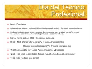 Día del Técnico
                                            Profesional
   Lunes 27 de Agosto

   Asistencia con Jeans y polera del Liceo (chaleco azul marino) y libreta de comunicaciones.

   Cada curso deberá aportar con una caja de mercadería para ayuda a compañeros con
    necesidades económicas. Se hará llegar listado a cada Presidente.

   Ingreso normal a clases 08:30 – Registro de asistencia

   09:00 – 10:30 Charlas/Talleres para 3º y 4º medios. Inscripción libre.

                    Clase de Especialidades para 1º y 2º medio. Inscripción libre

   11:00 Ceremonia Día del Técnico. Asisten Presidentes y Delegados.

   12:00-14:00 Inicio de actividades. Tocatas musicales (bandas locales e invitadas)

   14:30-16:30 Fiesta en patio central.
 