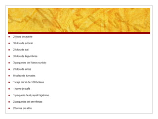 Caja de Mercadería por
                        Curso
   2 litros de aceite         bolsas
   3 kilos de azúcar         1 tarro de café
   2 kilos de sal            1 paquete de 4 papel
                               higiénicos
   3 kilos de legumbres
                              2 paquetes de
   3 paquetes de fideos       servilletas
    surtido
                              2 tarros de atún
   2 kilos de arroz
                              1 kilo de leche en
   8 salsas de tomates        polvo
 