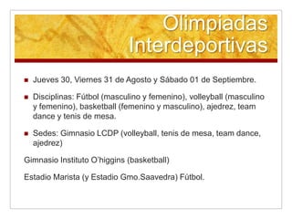 Olimpiadas
                              Interdeportivas
   Jueves 30, Viernes 31 de Agosto y Sábado 01 de Septiembre.

   Disciplinas: Fútbol (masculino y femenino), volleyball (masculino
    y femenino), basketball (femenino y masculino), ajedrez, team
    dance y tenis de mesa.

   Sedes: Gimnasio LCDP (volleyball, tenis de mesa, team dance,
    ajedrez)

Gimnasio Instituto O’higgins (basketball)

Estadio Marista (y Estadio Gmo.Saavedra) Fútbol.
 