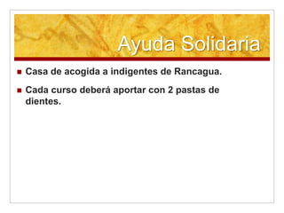 Ayuda Solidaria
   Casa de acogida a indigentes de Rancagua.
   Cada curso deberá aportar con 2 pastas de
    dientes.
 