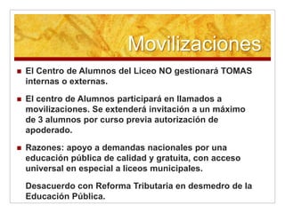 Movilizaciones
   El Centro de Alumnos del Liceo NO gestionará TOMAS
    internas o externas.

   El centro de Alumnos participará en llamados a
    movilizaciones. Se extenderá invitación a un máximo
    de 3 alumnos por curso previa autorización de
    apoderado.

   Razones: apoyo a demandas nacionales por una
    educación pública de calidad y gratuita, con acceso
    universal en especial a liceos municipales.

    Desacuerdo con Reforma Tributaria en desmedro de la
    Educación Pública.
 