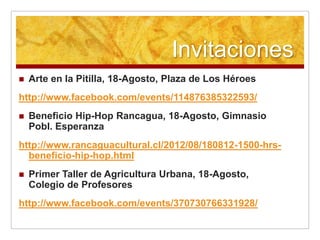 Invitaciones
   Arte en la Pitilla, 18-Agosto, Plaza de Los Héroes
http://www.facebook.com/events/114876385322593/
   Beneficio Hip-Hop Rancagua, 18-Agosto, Gimnasio
    Pobl. Esperanza
http://www.rancaguacultural.cl/2012/08/180812-1500-hrs-
  beneficio-hip-hop.html
   Primer Taller de Agricultura Urbana, 18-Agosto,
    Colegio de Profesores
http://www.facebook.com/events/370730766331928/
 