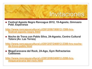 Invitaciones
   Festival Agosto Negro Rancagua 2012, 19-Agosto, Gimnasio
    Pobl. Esperanza
http://www.rancaguacultural.cl/2012/08/190812-1500-hrs-
  festival-agosto-negro.html
   Noche de Trova con Pablo Silva, 24-Agosto, Centro Cultural
    Totora (Av. Las Torres)
http://www.rancaguacultural.cl/2012/07/240812-2300-hrs-noche-
  de-trova-pablo.html
   MegaCaravana del Rock, 24-Ago, Gym Refractarios
    Caletones
http://www.rancaguacultural.cl/2012/08/240812-2200-hrs-
  megacaravana-del-rock.html
 