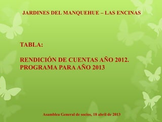 JARDINES DEL MANQUEHUE – LAS ENCINAS
Asamblea General de socios, 18 abril de 2013
TABLA:
RENDICIÓN DE CUENTAS AÑO 2012.
PROGRAMA PARA AÑO 2013
 