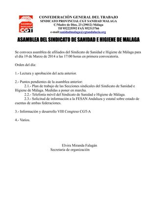 CONFEDERACIÓN GENERAL DEL TRABAJO
SINDICATO PROVINCIAL CGT SANIDAD MALAGA
C/Madre de Dios, 23 (29012) Málaga
Tlf 952225592 FAX 952313766
e-mail:sanidadmalaga@cgtandalucia.org
ASAMBLEA DEL SINDICATO DE SANIDAD E HIGIENE DE MALAGA
Se convoca asamblea de afiliados del Sindicato de Sanidad e Higiene de Málaga para
el día 19 de Marzo de 2014 a las 17:00 horas en primera convocatoria.
Orden del día:
1.- Lectura y aprobación del acta anterior.
2.- Puntos pendientes de la asamblea anterior:
2.1.- Plan de trabajo de las Secciones sindicales del Sindicato de Sanidad e
Higiene de Málaga. Medidas a poner en marcha.
2.2.- Telefonía móvil del Sindicato de Sanidad e Higiene de Málaga.
2.3.- Solicitud de información a la FESAN Andaluza y estatal sobre estado de
cuentas de ambas federaciones.
3.- Información y desarrollo VIII Congreso CGT-A
4.- Varios.
Elvira Miranda Falagán
Secretaria de organización
 