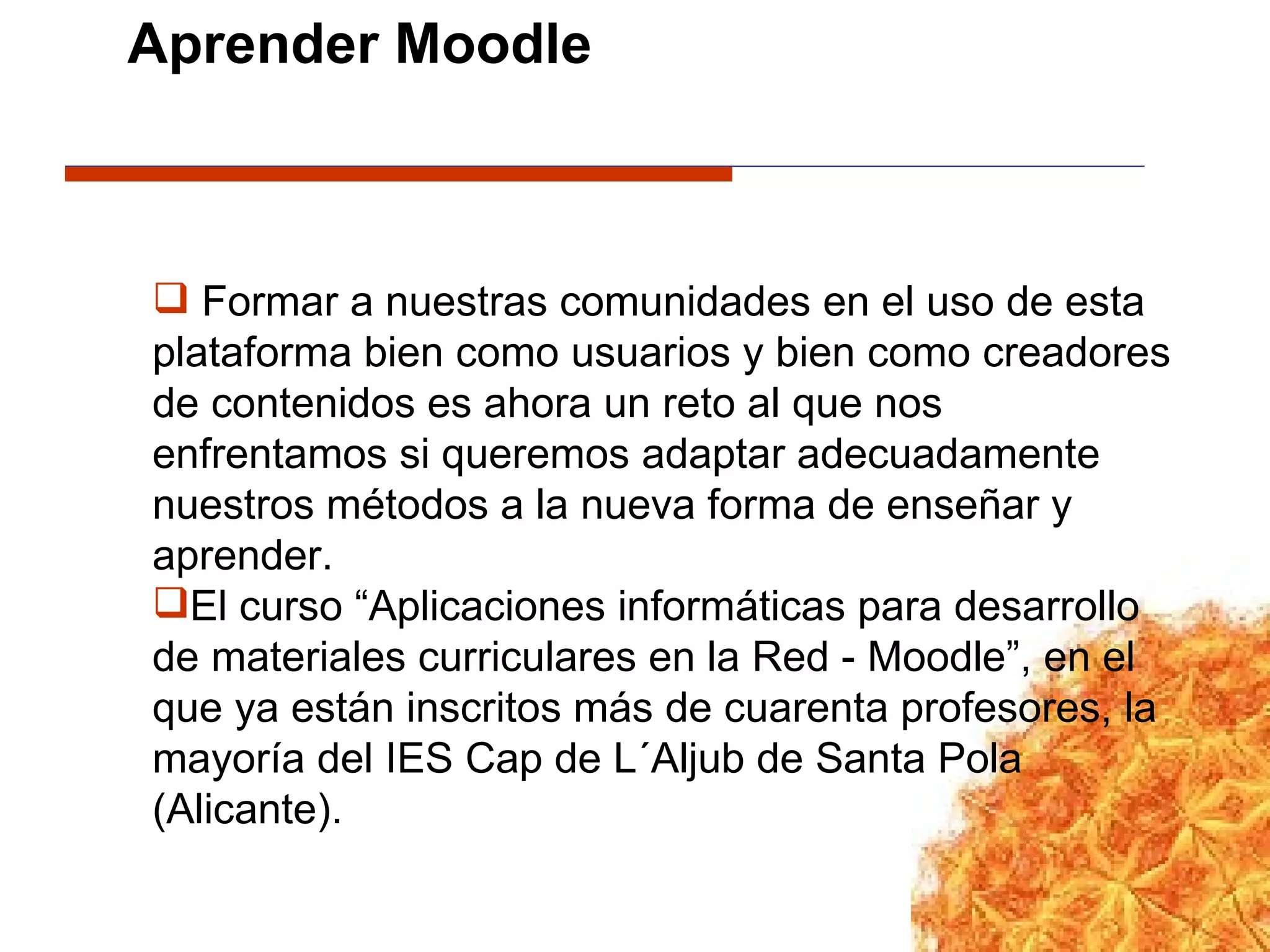 Formar a nuestras comunidades en el uso de esta plataforma bien como usuarios y bien como creadores de contenidos es ahora un reto al que nos enfrentamos si queremos adaptar adecuadamente nuestros métodos a la nueva forma de enseñar y aprender. El curso “Aplicaciones informáticas para desarrollo de materiales curriculares en la Red - Moodle”, en el que ya están inscritos más de cuarenta profesores, la mayoría del IES Cap de L´Aljub de Santa Pola (Alicante). Aprender Moodle 