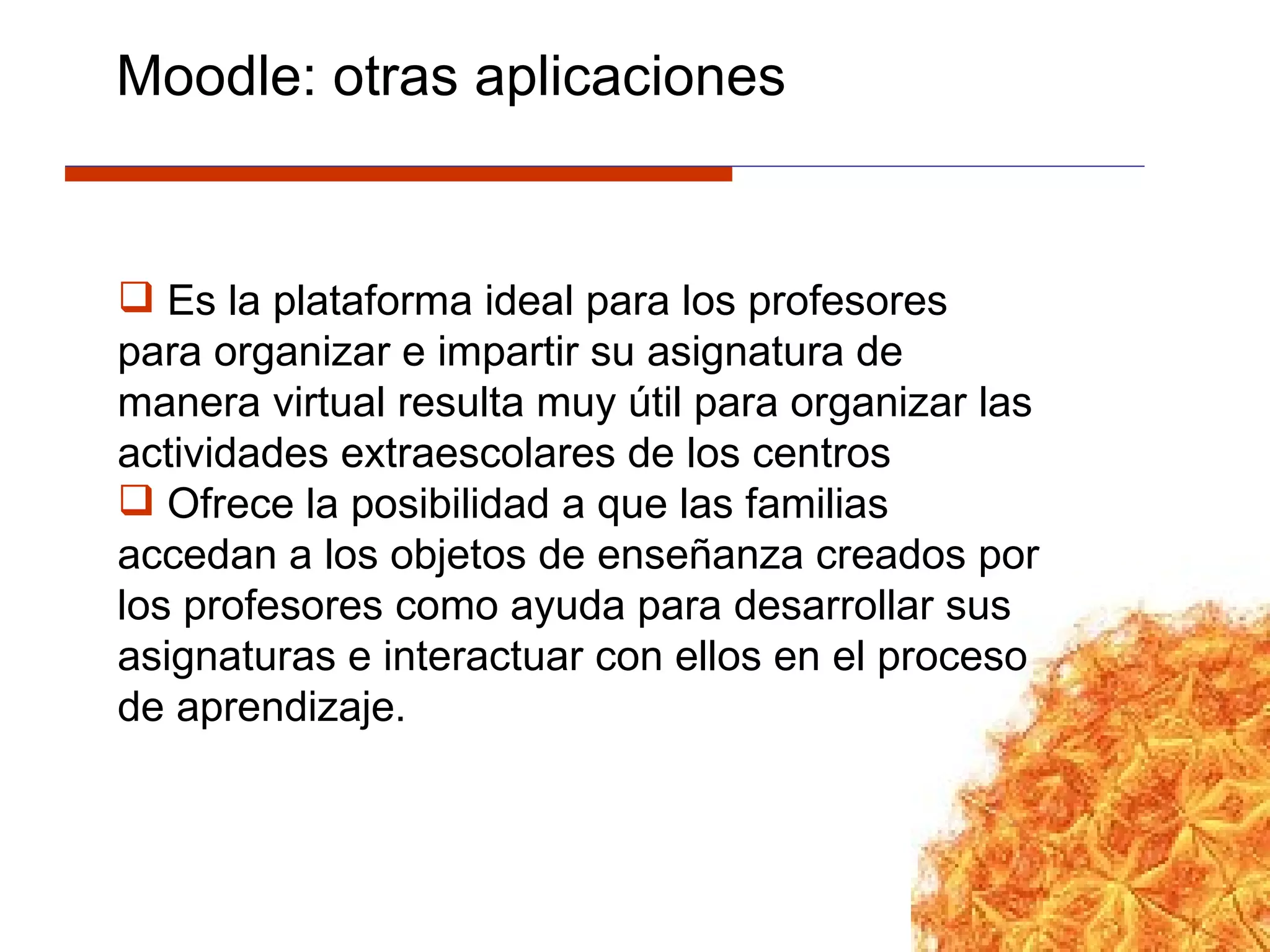 Es la  plataforma ideal para los profesores para organizar e impartir su asignatura de manera virtual resulta muy útil para organizar las actividades extraescolares de los centros Ofrece la posibilidad a que las familias accedan a los objetos de enseñanza creados por los profesores como ayuda para desarrollar sus asignaturas e interactuar con ellos en el proceso de aprendizaje.  Moodle: otras aplicaciones 