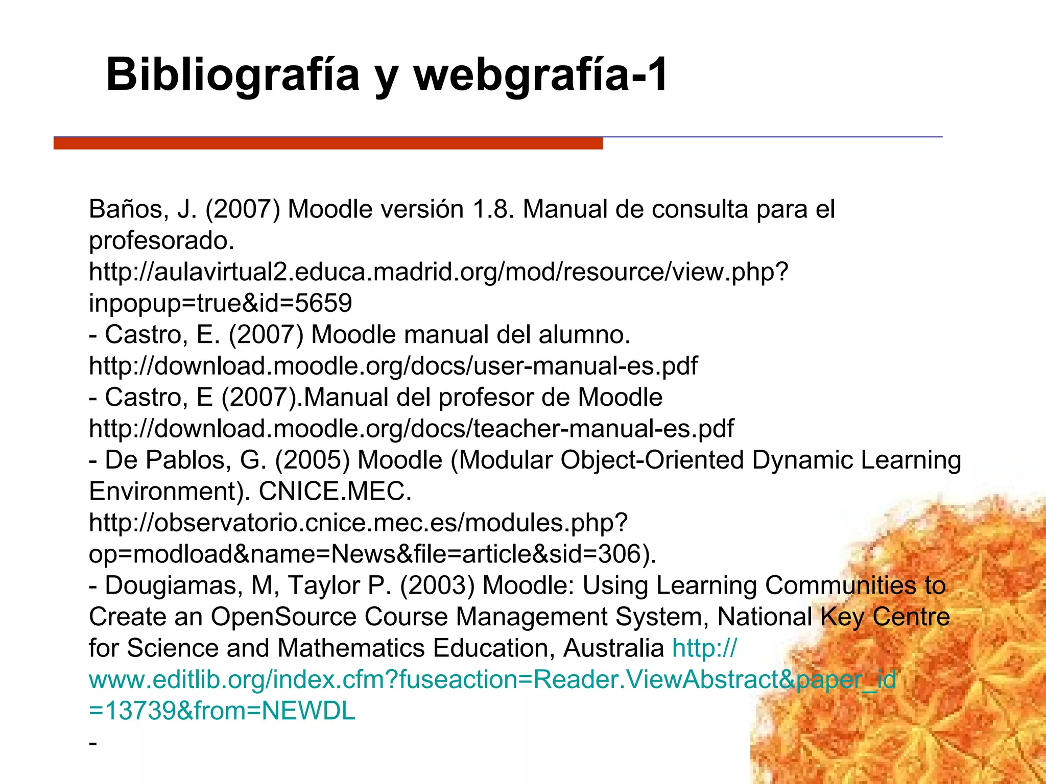 Bibliografía y webgrafía-1 Baños, J. (2007) Moodle versión 1.8. Manual de consulta para el profesorado.  http://aulavirtual2.educa.madrid.org/mod/resource/view.php?inpopup=true&id=5659  - Castro, E. (2007) Moodle manual del alumno. http://download.moodle.org/docs/user-manual-es.pdf   - Castro, E (2007).Manual del profesor de Moodle http://download.moodle.org/docs/teacher-manual-es.pdf  - De Pablos, G. (2005) Moodle (Modular Object-Oriented Dynamic Learning Environment). CNICE.MEC. http://observatorio.cnice.mec.es/modules.php?op=modload&name=News&file=article&sid=306). - Dougiamas, M, Taylor P. (2003) Moodle: Using Learning Communities to Create an OpenSource Course Management System, National Key Centre for Science and Mathematics Education, Australia  http:// www.editlib.org/index.cfm?fuseaction = Reader.ViewAbstract&paper_id =13739&from=NEWDL   - 