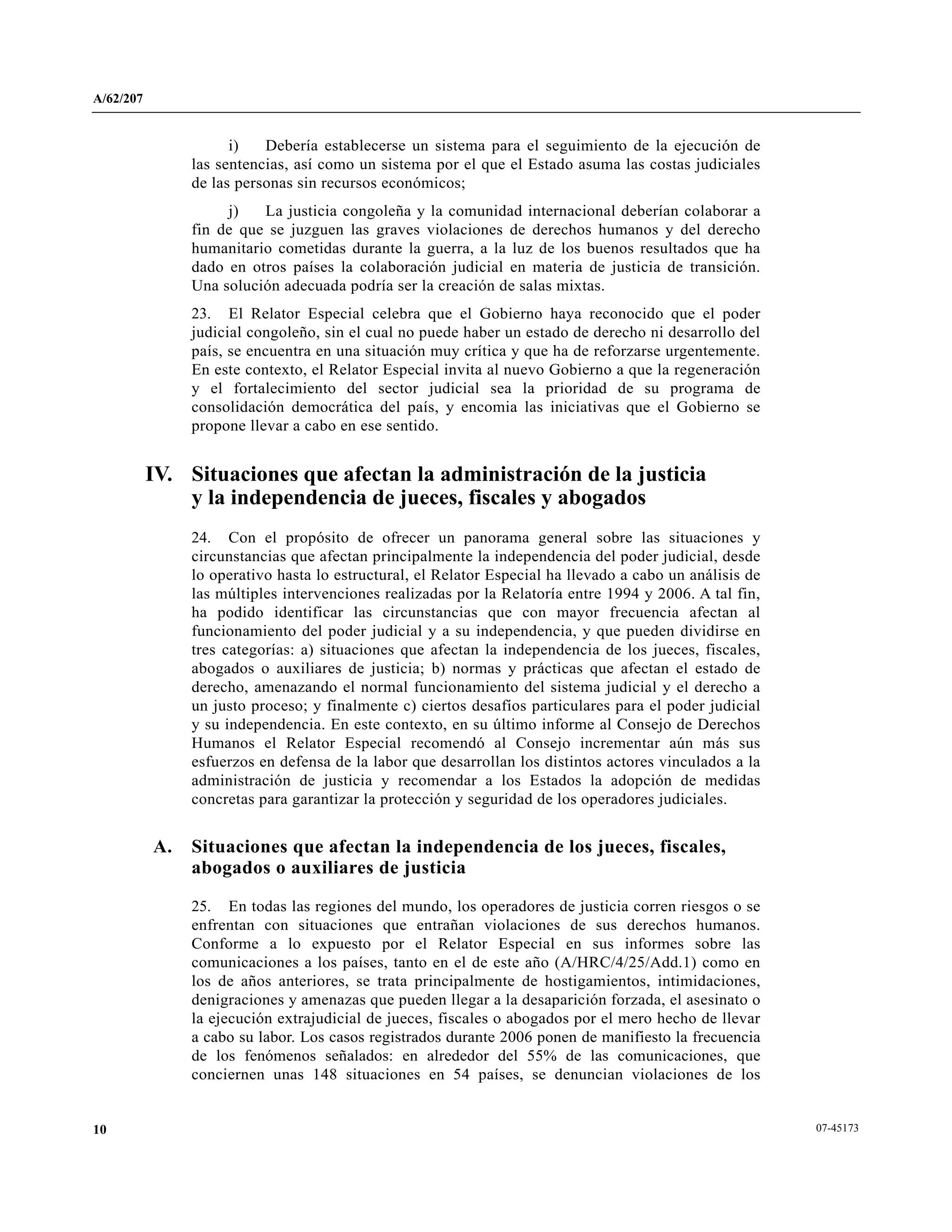 A/62/207
07-4517310
i) Debería establecerse un sistema para el seguimiento de la ejecución de
las sentencias, así como un sistema por el que el Estado asuma las costas judiciales
de las personas sin recursos económicos;
j) La justicia congoleña y la comunidad internacional deberían colaborar a
fin de que se juzguen las graves violaciones de derechos humanos y del derecho
humanitario cometidas durante la guerra, a la luz de los buenos resultados que ha
dado en otros países la colaboración judicial en materia de justicia de transición.
Una solución adecuada podría ser la creación de salas mixtas.
23. El Relator Especial celebra que el Gobierno haya reconocido que el poder
judicial congoleño, sin el cual no puede haber un estado de derecho ni desarrollo del
país, se encuentra en una situación muy crítica y que ha de reforzarse urgentemente.
En este contexto, el Relator Especial invita al nuevo Gobierno a que la regeneración
y el fortalecimiento del sector judicial sea la prioridad de su programa de
consolidación democrática del país, y encomia las iniciativas que el Gobierno se
propone llevar a cabo en ese sentido.
IV. Situaciones que afectan la administración de la justicia
y la independencia de jueces, fiscales y abogados
24. Con el propósito de ofrecer un panorama general sobre las situaciones y
circunstancias que afectan principalmente la independencia del poder judicial, desde
lo operativo hasta lo estructural, el Relator Especial ha llevado a cabo un análisis de
las múltiples intervenciones realizadas por la Relatoría entre 1994 y 2006. A tal fin,
ha podido identificar las circunstancias que con mayor frecuencia afectan al
funcionamiento del poder judicial y a su independencia, y que pueden dividirse en
tres categorías: a) situaciones que afectan la independencia de los jueces, fiscales,
abogados o auxiliares de justicia; b) normas y prácticas que afectan el estado de
derecho, amenazando el normal funcionamiento del sistema judicial y el derecho a
un justo proceso; y finalmente c) ciertos desafíos particulares para el poder judicial
y su independencia. En este contexto, en su último informe al Consejo de Derechos
Humanos el Relator Especial recomendó al Consejo incrementar aún más sus
esfuerzos en defensa de la labor que desarrollan los distintos actores vinculados a la
administración de justicia y recomendar a los Estados la adopción de medidas
concretas para garantizar la protección y seguridad de los operadores judiciales.
A. Situaciones que afectan la independencia de los jueces, fiscales,
abogados o auxiliares de justicia
25. En todas las regiones del mundo, los operadores de justicia corren riesgos o se
enfrentan con situaciones que entrañan violaciones de sus derechos humanos.
Conforme a lo expuesto por el Relator Especial en sus informes sobre las
comunicaciones a los países, tanto en el de este año (A/HRC/4/25/Add.1) como en
los de años anteriores, se trata principalmente de hostigamientos, intimidaciones,
denigraciones y amenazas que pueden llegar a la desaparición forzada, el asesinato o
la ejecución extrajudicial de jueces, fiscales o abogados por el mero hecho de llevar
a cabo su labor. Los casos registrados durante 2006 ponen de manifiesto la frecuencia
de los fenómenos señalados: en alrededor del 55% de las comunicaciones, que
conciernen unas 148 situaciones en 54 países, se denuncian violaciones de los
 