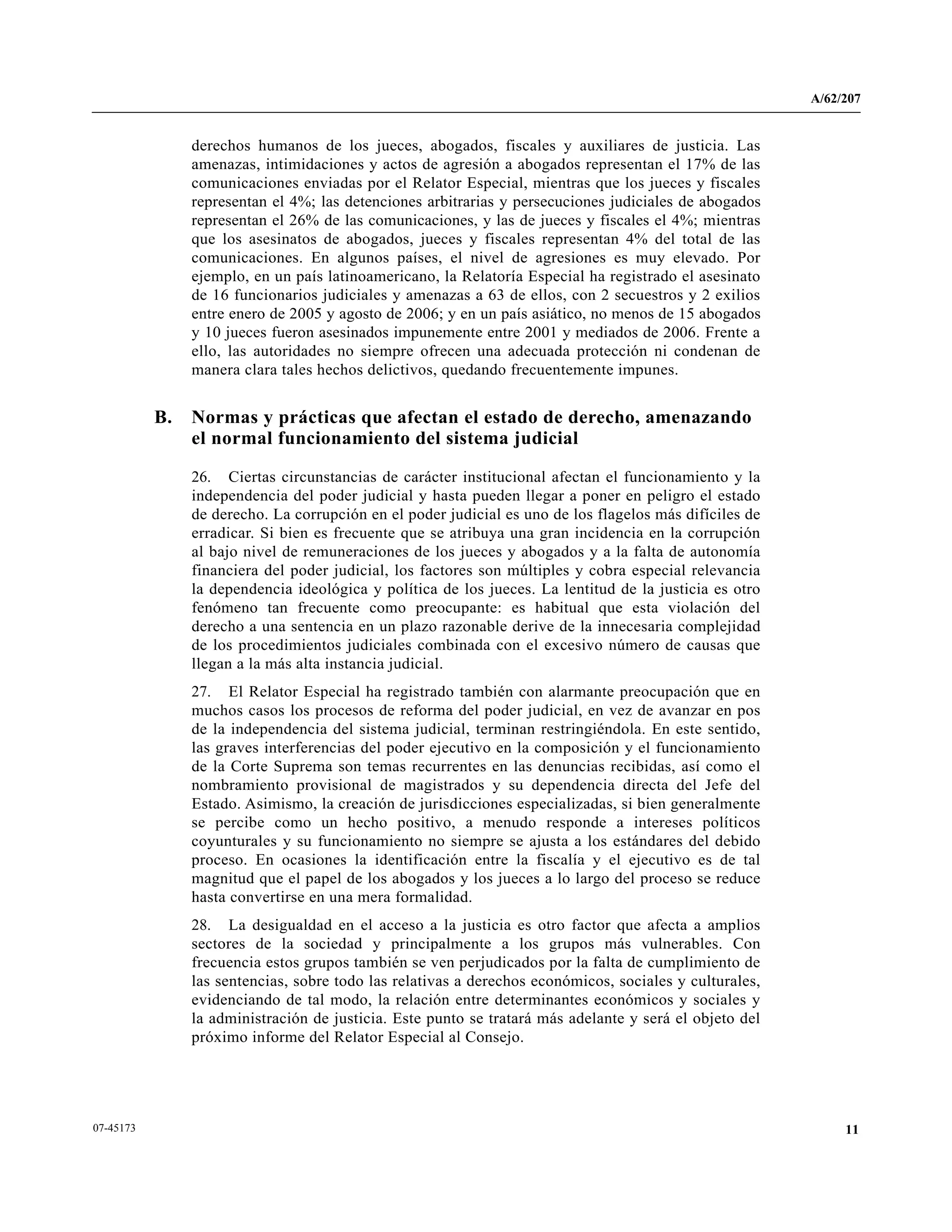 A/62/207
1107-45173
derechos humanos de los jueces, abogados, fiscales y auxiliares de justicia. Las
amenazas, intimidaciones y actos de agresión a abogados representan el 17% de las
comunicaciones enviadas por el Relator Especial, mientras que los jueces y fiscales
representan el 4%; las detenciones arbitrarias y persecuciones judiciales de abogados
representan el 26% de las comunicaciones, y las de jueces y fiscales el 4%; mientras
que los asesinatos de abogados, jueces y fiscales representan 4% del total de las
comunicaciones. En algunos países, el nivel de agresiones es muy elevado. Por
ejemplo, en un país latinoamericano, la Relatoría Especial ha registrado el asesinato
de 16 funcionarios judiciales y amenazas a 63 de ellos, con 2 secuestros y 2 exilios
entre enero de 2005 y agosto de 2006; y en un país asiático, no menos de 15 abogados
y 10 jueces fueron asesinados impunemente entre 2001 y mediados de 2006. Frente a
ello, las autoridades no siempre ofrecen una adecuada protección ni condenan de
manera clara tales hechos delictivos, quedando frecuentemente impunes.
B. Normas y prácticas que afectan el estado de derecho, amenazando
el normal funcionamiento del sistema judicial
26. Ciertas circunstancias de carácter institucional afectan el funcionamiento y la
independencia del poder judicial y hasta pueden llegar a poner en peligro el estado
de derecho. La corrupción en el poder judicial es uno de los flagelos más difíciles de
erradicar. Si bien es frecuente que se atribuya una gran incidencia en la corrupción
al bajo nivel de remuneraciones de los jueces y abogados y a la falta de autonomía
financiera del poder judicial, los factores son múltiples y cobra especial relevancia
la dependencia ideológica y política de los jueces. La lentitud de la justicia es otro
fenómeno tan frecuente como preocupante: es habitual que esta violación del
derecho a una sentencia en un plazo razonable derive de la innecesaria complejidad
de los procedimientos judiciales combinada con el excesivo número de causas que
llegan a la más alta instancia judicial.
27. El Relator Especial ha registrado también con alarmante preocupación que en
muchos casos los procesos de reforma del poder judicial, en vez de avanzar en pos
de la independencia del sistema judicial, terminan restringiéndola. En este sentido,
las graves interferencias del poder ejecutivo en la composición y el funcionamiento
de la Corte Suprema son temas recurrentes en las denuncias recibidas, así como el
nombramiento provisional de magistrados y su dependencia directa del Jefe del
Estado. Asimismo, la creación de jurisdicciones especializadas, si bien generalmente
se percibe como un hecho positivo, a menudo responde a intereses políticos
coyunturales y su funcionamiento no siempre se ajusta a los estándares del debido
proceso. En ocasiones la identificación entre la fiscalía y el ejecutivo es de tal
magnitud que el papel de los abogados y los jueces a lo largo del proceso se reduce
hasta convertirse en una mera formalidad.
28. La desigualdad en el acceso a la justicia es otro factor que afecta a amplios
sectores de la sociedad y principalmente a los grupos más vulnerables. Con
frecuencia estos grupos también se ven perjudicados por la falta de cumplimiento de
las sentencias, sobre todo las relativas a derechos económicos, sociales y culturales,
evidenciando de tal modo, la relación entre determinantes económicos y sociales y
la administración de justicia. Este punto se tratará más adelante y será el objeto del
próximo informe del Relator Especial al Consejo.
 