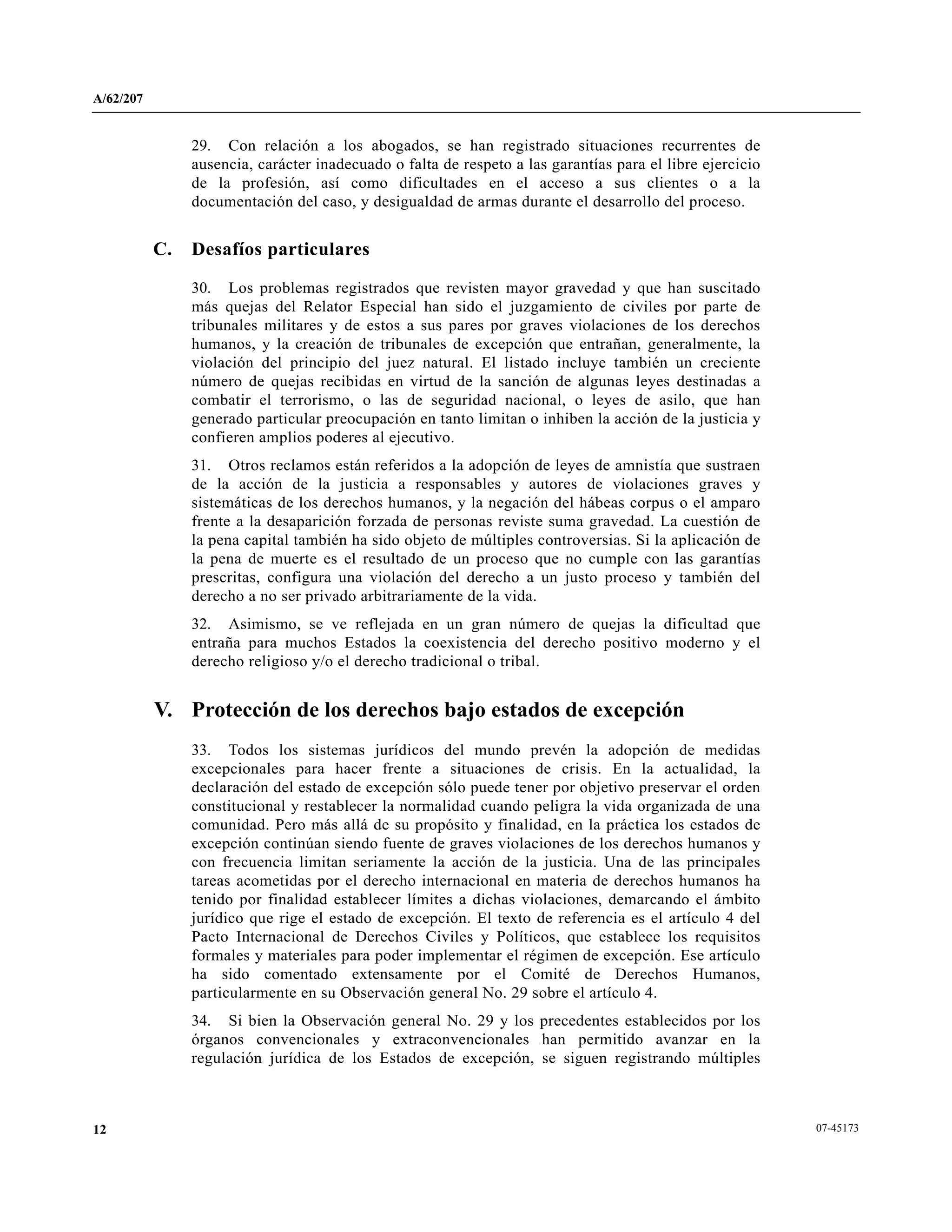 A/62/207
07-4517312
29. Con relación a los abogados, se han registrado situaciones recurrentes de
ausencia, carácter inadecuado o falta de respeto a las garantías para el libre ejercicio
de la profesión, así como dificultades en el acceso a sus clientes o a la
documentación del caso, y desigualdad de armas durante el desarrollo del proceso.
C. Desafíos particulares
30. Los problemas registrados que revisten mayor gravedad y que han suscitado
más quejas del Relator Especial han sido el juzgamiento de civiles por parte de
tribunales militares y de estos a sus pares por graves violaciones de los derechos
humanos, y la creación de tribunales de excepción que entrañan, generalmente, la
violación del principio del juez natural. El listado incluye también un creciente
número de quejas recibidas en virtud de la sanción de algunas leyes destinadas a
combatir el terrorismo, o las de seguridad nacional, o leyes de asilo, que han
generado particular preocupación en tanto limitan o inhiben la acción de la justicia y
confieren amplios poderes al ejecutivo.
31. Otros reclamos están referidos a la adopción de leyes de amnistía que sustraen
de la acción de la justicia a responsables y autores de violaciones graves y
sistemáticas de los derechos humanos, y la negación del hábeas corpus o el amparo
frente a la desaparición forzada de personas reviste suma gravedad. La cuestión de
la pena capital también ha sido objeto de múltiples controversias. Si la aplicación de
la pena de muerte es el resultado de un proceso que no cumple con las garantías
prescritas, configura una violación del derecho a un justo proceso y también del
derecho a no ser privado arbitrariamente de la vida.
32. Asimismo, se ve reflejada en un gran número de quejas la dificultad que
entraña para muchos Estados la coexistencia del derecho positivo moderno y el
derecho religioso y/o el derecho tradicional o tribal.
V. Protección de los derechos bajo estados de excepción
33. Todos los sistemas jurídicos del mundo prevén la adopción de medidas
excepcionales para hacer frente a situaciones de crisis. En la actualidad, la
declaración del estado de excepción sólo puede tener por objetivo preservar el orden
constitucional y restablecer la normalidad cuando peligra la vida organizada de una
comunidad. Pero más allá de su propósito y finalidad, en la práctica los estados de
excepción continúan siendo fuente de graves violaciones de los derechos humanos y
con frecuencia limitan seriamente la acción de la justicia. Una de las principales
tareas acometidas por el derecho internacional en materia de derechos humanos ha
tenido por finalidad establecer límites a dichas violaciones, demarcando el ámbito
jurídico que rige el estado de excepción. El texto de referencia es el artículo 4 del
Pacto Internacional de Derechos Civiles y Políticos, que establece los requisitos
formales y materiales para poder implementar el régimen de excepción. Ese artículo
ha sido comentado extensamente por el Comité de Derechos Humanos,
particularmente en su Observación general No. 29 sobre el artículo 4.
34. Si bien la Observación general No. 29 y los precedentes establecidos por los
órganos convencionales y extraconvencionales han permitido avanzar en la
regulación jurídica de los Estados de excepción, se siguen registrando múltiples
 