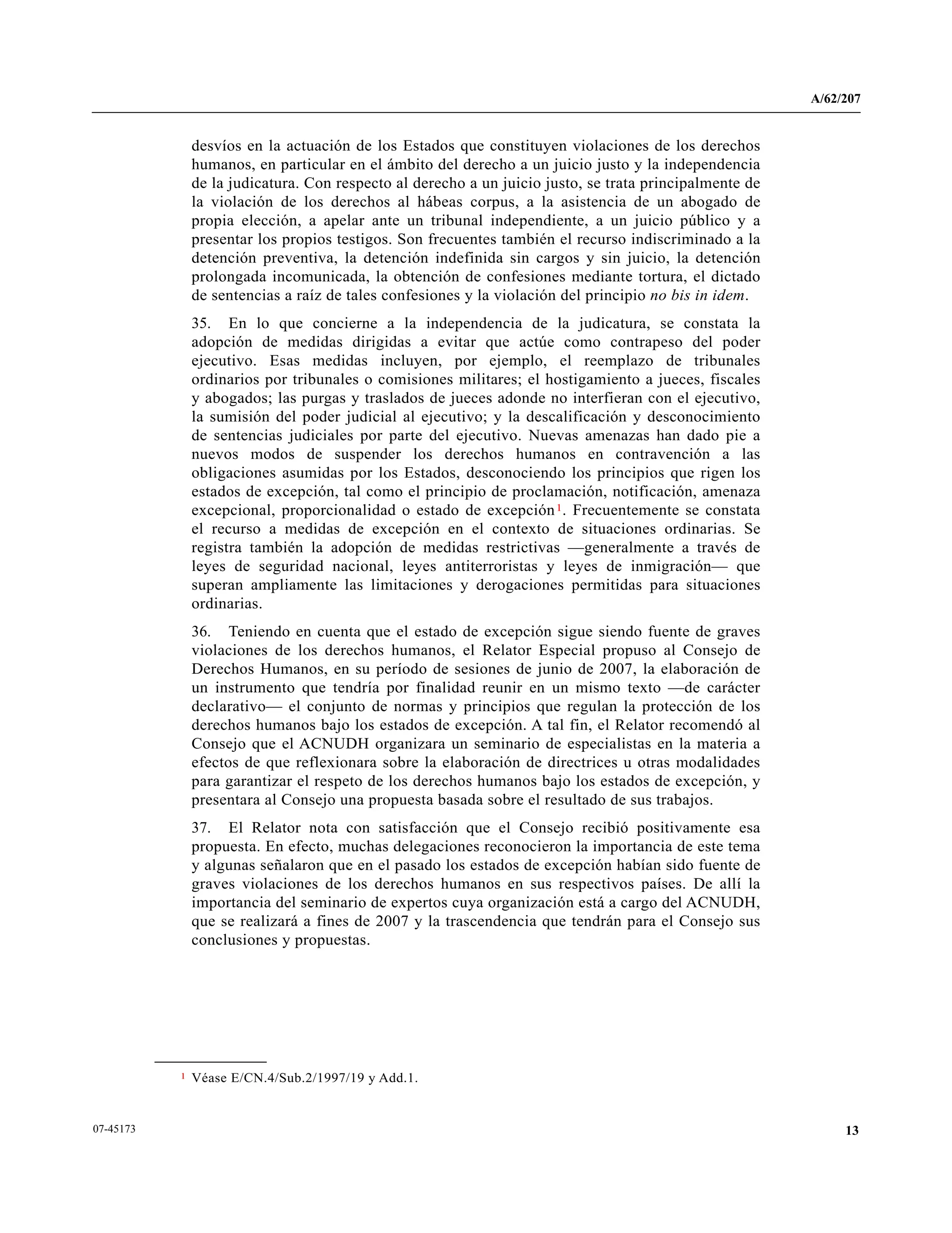A/62/207
1307-45173
desvíos en la actuación de los Estados que constituyen violaciones de los derechos
humanos, en particular en el ámbito del derecho a un juicio justo y la independencia
de la judicatura. Con respecto al derecho a un juicio justo, se trata principalmente de
la violación de los derechos al hábeas corpus, a la asistencia de un abogado de
propia elección, a apelar ante un tribunal independiente, a un juicio público y a
presentar los propios testigos. Son frecuentes también el recurso indiscriminado a la
detención preventiva, la detención indefinida sin cargos y sin juicio, la detención
prolongada incomunicada, la obtención de confesiones mediante tortura, el dictado
de sentencias a raíz de tales confesiones y la violación del principio no bis in idem.
35. En lo que concierne a la independencia de la judicatura, se constata la
adopción de medidas dirigidas a evitar que actúe como contrapeso del poder
ejecutivo. Esas medidas incluyen, por ejemplo, el reemplazo de tribunales
ordinarios por tribunales o comisiones militares; el hostigamiento a jueces, fiscales
y abogados; las purgas y traslados de jueces adonde no interfieran con el ejecutivo,
la sumisión del poder judicial al ejecutivo; y la descalificación y desconocimiento
de sentencias judiciales por parte del ejecutivo. Nuevas amenazas han dado pie a
nuevos modos de suspender los derechos humanos en contravención a las
obligaciones asumidas por los Estados, desconociendo los principios que rigen los
estados de excepción, tal como el principio de proclamación, notificación, amenaza
excepcional, proporcionalidad o estado de excepción1. Frecuentemente se constata
el recurso a medidas de excepción en el contexto de situaciones ordinarias. Se
registra también la adopción de medidas restrictivas —generalmente a través de
leyes de seguridad nacional, leyes antiterroristas y leyes de inmigración— que
superan ampliamente las limitaciones y derogaciones permitidas para situaciones
ordinarias.
36. Teniendo en cuenta que el estado de excepción sigue siendo fuente de graves
violaciones de los derechos humanos, el Relator Especial propuso al Consejo de
Derechos Humanos, en su período de sesiones de junio de 2007, la elaboración de
un instrumento que tendría por finalidad reunir en un mismo texto —de carácter
declarativo— el conjunto de normas y principios que regulan la protección de los
derechos humanos bajo los estados de excepción. A tal fin, el Relator recomendó al
Consejo que el ACNUDH organizara un seminario de especialistas en la materia a
efectos de que reflexionara sobre la elaboración de directrices u otras modalidades
para garantizar el respeto de los derechos humanos bajo los estados de excepción, y
presentara al Consejo una propuesta basada sobre el resultado de sus trabajos.
37. El Relator nota con satisfacción que el Consejo recibió positivamente esa
propuesta. En efecto, muchas delegaciones reconocieron la importancia de este tema
y algunas señalaron que en el pasado los estados de excepción habían sido fuente de
graves violaciones de los derechos humanos en sus respectivos países. De allí la
importancia del seminario de expertos cuya organización está a cargo del ACNUDH,
que se realizará a fines de 2007 y la trascendencia que tendrán para el Consejo sus
conclusiones y propuestas.
__________________
1 Véase E/CN.4/Sub.2/1997/19 y Add.1.
 