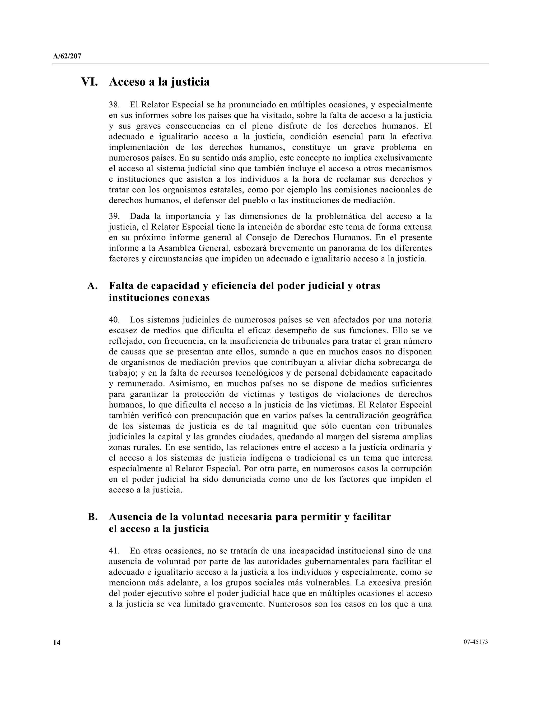 A/62/207
07-4517314
VI. Acceso a la justicia
38. El Relator Especial se ha pronunciado en múltiples ocasiones, y especialmente
en sus informes sobre los países que ha visitado, sobre la falta de acceso a la justicia
y sus graves consecuencias en el pleno disfrute de los derechos humanos. El
adecuado e igualitario acceso a la justicia, condición esencial para la efectiva
implementación de los derechos humanos, constituye un grave problema en
numerosos países. En su sentido más amplio, este concepto no implica exclusivamente
el acceso al sistema judicial sino que también incluye el acceso a otros mecanismos
e instituciones que asisten a los individuos a la hora de reclamar sus derechos y
tratar con los organismos estatales, como por ejemplo las comisiones nacionales de
derechos humanos, el defensor del pueblo o las instituciones de mediación.
39. Dada la importancia y las dimensiones de la problemática del acceso a la
justicia, el Relator Especial tiene la intención de abordar este tema de forma extensa
en su próximo informe general al Consejo de Derechos Humanos. En el presente
informe a la Asamblea General, esbozará brevemente un panorama de los diferentes
factores y circunstancias que impiden un adecuado e igualitario acceso a la justicia.
A. Falta de capacidad y eficiencia del poder judicial y otras
instituciones conexas
40. Los sistemas judiciales de numerosos países se ven afectados por una notoria
escasez de medios que dificulta el eficaz desempeño de sus funciones. Ello se ve
reflejado, con frecuencia, en la insuficiencia de tribunales para tratar el gran número
de causas que se presentan ante ellos, sumado a que en muchos casos no disponen
de organismos de mediación previos que contribuyan a aliviar dicha sobrecarga de
trabajo; y en la falta de recursos tecnológicos y de personal debidamente capacitado
y remunerado. Asimismo, en muchos países no se dispone de medios suficientes
para garantizar la protección de víctimas y testigos de violaciones de derechos
humanos, lo que dificulta el acceso a la justicia de las víctimas. El Relator Especial
también verificó con preocupación que en varios países la centralización geográfica
de los sistemas de justicia es de tal magnitud que sólo cuentan con tribunales
judiciales la capital y las grandes ciudades, quedando al margen del sistema amplias
zonas rurales. En ese sentido, las relaciones entre el acceso a la justicia ordinaria y
el acceso a los sistemas de justicia indígena o tradicional es un tema que interesa
especialmente al Relator Especial. Por otra parte, en numerosos casos la corrupción
en el poder judicial ha sido denunciada como uno de los factores que impiden el
acceso a la justicia.
B. Ausencia de la voluntad necesaria para permitir y facilitar
el acceso a la justicia
41. En otras ocasiones, no se trataría de una incapacidad institucional sino de una
ausencia de voluntad por parte de las autoridades gubernamentales para facilitar el
adecuado e igualitario acceso a la justicia a los individuos y especialmente, como se
menciona más adelante, a los grupos sociales más vulnerables. La excesiva presión
del poder ejecutivo sobre el poder judicial hace que en múltiples ocasiones el acceso
a la justicia se vea limitado gravemente. Numerosos son los casos en los que a una
 